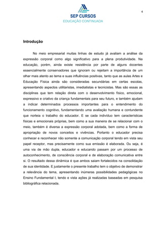 4
Introdução
No meio empresarial muitas linhas de estudo já avaliam a análise da
expressão corporal como algo significativo para a plena produtividade. Na
educação, porém, ainda existe resistência por parte de alguns docentes
essencialmente conservadores que ignoram ou rejeitam a importância de um
olhar mais atento ao tema e suas influências positivas, tanto que as aulas Artes e
Educação Física ainda são consideradas secundárias em certas escolas,
apresentando aspectos utilitaristas, imediatistas e tecnicistas. Mas são essas as
disciplinas que tem relação direta com o desenvolvimento físico, emocional,
expressivo e criativo da criança fundamentais para seu futuro, e também ajudam
a indicar determinados processos importantes para o entendimento do
funcionamento cognitivo, fundamentando uma avaliação humana e contundente
que norteia o trabalho do educador. E se cada indivíduo tem características
físicas e emocionais próprias, bem como a sua maneira de se relacionar com o
meio, também é diversa a expressão corporal adotada, bem como a forma de
apropriação de novos conceitos e vivências. Portanto o educador precisa
conhecer e reconhecer não somente a comunicação corporal tendo em vista seu
papel receptor, mas precisamente como sua emissão é elaborada. Ou seja, é
uma via de mão dupla, educador e educando passam por um processo de
autoconhecimento, de consciência corporal e de elaboração comunicativa entre
si. O resultado dessa dinâmica é que ambos saiam fortalecidos na consolidação
de sua identidade. E justamente o presente trabalho tem o objetivo de demonstrar
a relevância do tema, apresentando inúmeras possibilidades pedagógicas no
Ensino Fundamental I, tendo e vista ações já realizadas baseadas em pesquisa
bibliográfica relacionada.
 