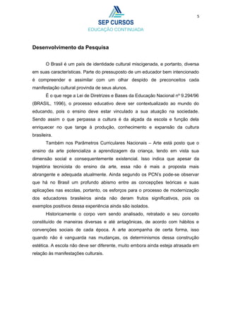 5
Desenvolvimento da Pesquisa
O Brasil é um país de identidade cultural miscigenada, e portanto, diversa
em suas características. Parte do pressuposto de um educador bem intencionado
é compreender e assimilar com um olhar despido de preconceitos cada
manifestação cultural provinda de seus alunos.
É o que rege a Lei de Diretrizes e Bases da Educação Nacional nº 9.294/96
(BRASIL, 1996), o processo educativo deve ser contextualizado ao mundo do
educando, pois o ensino deve estar vinculado a sua atuação na sociedade.
Sendo assim o que perpassa a cultura é da alçada da escola e função dela
enriquecer no que tange à produção, conhecimento e expansão da cultura
brasileira.
Também nos Parâmetros Curriculares Nacionais – Arte está posto que o
ensino da arte potencializa a aprendizagem da criança, tendo em vista sua
dimensão social e consequentemente existencial. Isso indica que apesar da
trajetória tecnicista do ensino da arte, essa não é mais a proposta mais
abrangente e adequada atualmente. Ainda segundo os PCN’s pode-se observar
que há no Brasil um profundo abismo entre as concepções teóricas e suas
aplicações nas escolas, portanto, os esforços para o processo de modernização
dos educadores brasileiros ainda não deram frutos significativos, pois os
exemplos positivos dessa experiência ainda são isolados.
Historicamente o corpo vem sendo analisado, retratado e seu conceito
constituído de maneiras diversas e até antagônicas, de acordo com hábitos e
convenções sociais de cada época. A arte acompanha de certa forma, isso
quando não é vanguarda nas mudanças, os determinismos dessa construção
estética. A escola não deve ser diferente, muito embora ainda esteja atrasada em
relação às manifestações culturais.
 