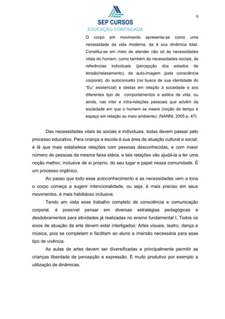 6
O corpo em movimento apresenta-se como uma
necessidade da vida moderna, da à sua dinâmica total.
Constitui-se em meio de atender não só às necessidades
vitais do homem, como também às necessidades sociais, às
referências individuais (percepção dos estados de
tensão/relaxamento), da auto-imagem (pela consciência
corporal), do autoconceito (na busca de sua identidade do
“Eu” existencial) e destas em relação à sociedade e aos
diferentes tipo de comportamentos e estilos de vida, ou
ainda, nas inter e intra-relações pessoais que advêm da
sociedade em que o homem se insere (noção de tempo e
espaço em relação ao meio ambiente). (NANNI, 2005 p. 47)
Das necessidades vitais às sociais e individuais, todas devem passar pelo
processo educativo. Para criança a escola é sua área de atuação cultural e social,
é lá que mais estabelece relações com pessoas desconhecidas, e com maior
número de pessoas da mesma faixa etária, e tais relações vão ajudá-la a ter uma
noção melhor, inclusive de si próprio, do seu lugar e papel nessa comunidade. É
um processo orgânico.
Ao passo que todo esse autoconhecimento e as necessidades vem a tona
o corpo começa a sugerir intencionalidade, ou seja, é mais preciso em seus
movimentos, é mais habilidoso inclusive.
Tendo em vista esse trabalho completo de consciência e comunicação
corporal, é possível pensar em diversas estratégias pedagógicas e
desdobramentos para atividades já realizadas no ensino fundamental I. Todos os
eixos de atuação da arte devem estar interligados: Artes visuais, teatro, dança e
música, pois se completam e facilitam ao aluno a imersão necessária para esse
tipo de vivência.
As aulas de artes devem ser diversificadas e principalmente permitir as
crianças liberdade de percepção e expressão. É muito produtivo por exemplo a
utilização de dinâmicas.
 