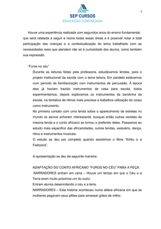 7
Houve uma experiência realizada com segundos anos do ensino fundamental,
que será relatada a seguir e reúne todas essas áreas e é possível notar a total
participação das crianças e a contextualização do tema trabalhado com as
necessidades reais que atendem não só à curiosidade dos alunos, como também
sua expressão.
“Furos no céu”
Durante as leituras feitas pela professora, estudávamos lendas, para o
projeto institucional da escola com o tema leitura. Em paralelo estávamos
num período de familiarização com instrumentos de percussão. À época
eles já haviam trazido instrumentos de casa para escola, todos
experimentamos, depois exploramos os instrumentos da bandinha da
escola, na tentativa de ritmos mais precisos e trabalhos utilização do corpo
como instrumento.
No primeiro contato com uma lenda sobre o aparecimento de estrelas no
mundo os alunos acharam interessante, busquei então outras versões da
mesma lenda e o conto africano se tornou o preferido deles. Passamos ao
estudo mais especifico das africanidades, outras lendas, vestuário, dança,
ritmo e instrumentos musicais.
O estudo se deu por completo quando assistimos o filme “Kiriku e a
Feiticeira”.
A apresentação se deu da seguinte maneira:
ADAPTAÇÃO DO CONTO AFRICANO “FUROS NO CÉU” PARA A PEÇA
NARRADORES entram em cena – Houve um tempo em que o Céu e a
Terra eram muito próximos um do outro.
Entram alunos desenrolando o céu e a terra.
NARRADORES – Esta história aconteceu numa aldeia africana em que as
mulheres pegavam seus pilões para amassar grãos de milho.
 
