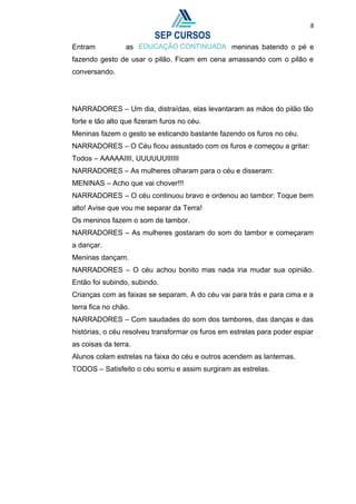 8
Entram as meninas batendo o pé e
fazendo gesto de usar o pilão. Ficam em cena amassando com o pilão e
conversando.
NARRADORES – Um dia, distraídas, elas levantaram as mãos do pilão tão
forte e tão alto que fizeram furos no céu.
Meninas fazem o gesto se esticando bastante fazendo os furos no céu.
NARRADORES – O Céu ficou assustado com os furos e começou a gritar:
Todos – AAAAAIIII, UUUUUUIIIIII
NARRADORES – As mulheres olharam para o céu e disseram:
MENINAS – Acho que vai chover!!!
NARRADORES – O céu continuou bravo e ordenou ao tambor: Toque bem
alto! Avise que vou me separar da Terra!
Os meninos fazem o som de tambor.
NARRADORES – As mulheres gostaram do som do tambor e começaram
a dançar.
Meninas dançam.
NARRADORES – O céu achou bonito mas nada iria mudar sua opinião.
Então foi subindo, subindo.
Crianças com as faixas se separam. A do céu vai para trás e para cima e a
terra fica no chão.
NARRADORES – Com saudades do som dos tambores, das danças e das
histórias, o céu resolveu transformar os furos em estrelas para poder espiar
as coisas da terra.
Alunos colam estrelas na faixa do céu e outros acendem as lanternas.
TODOS – Satisfeito o céu sorriu e assim surgiram as estrelas.
 
