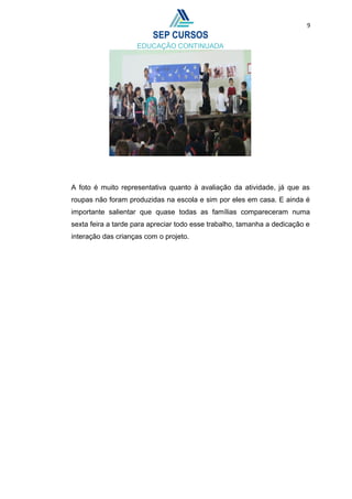 9
A foto é muito representativa quanto à avaliação da atividade, já que as
roupas não foram produzidas na escola e sim por eles em casa. E ainda é
importante salientar que quase todas as famílias compareceram numa
sexta feira a tarde para apreciar todo esse trabalho, tamanha a dedicação e
interação das crianças com o projeto.
 