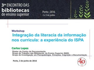 > Workshop
Literacia da Informação
Carlos Lopes
Porto, 2 de junho de 2016
Workshop
Integração da literacia da informação
nos curricula: a experiência do ISPA
 