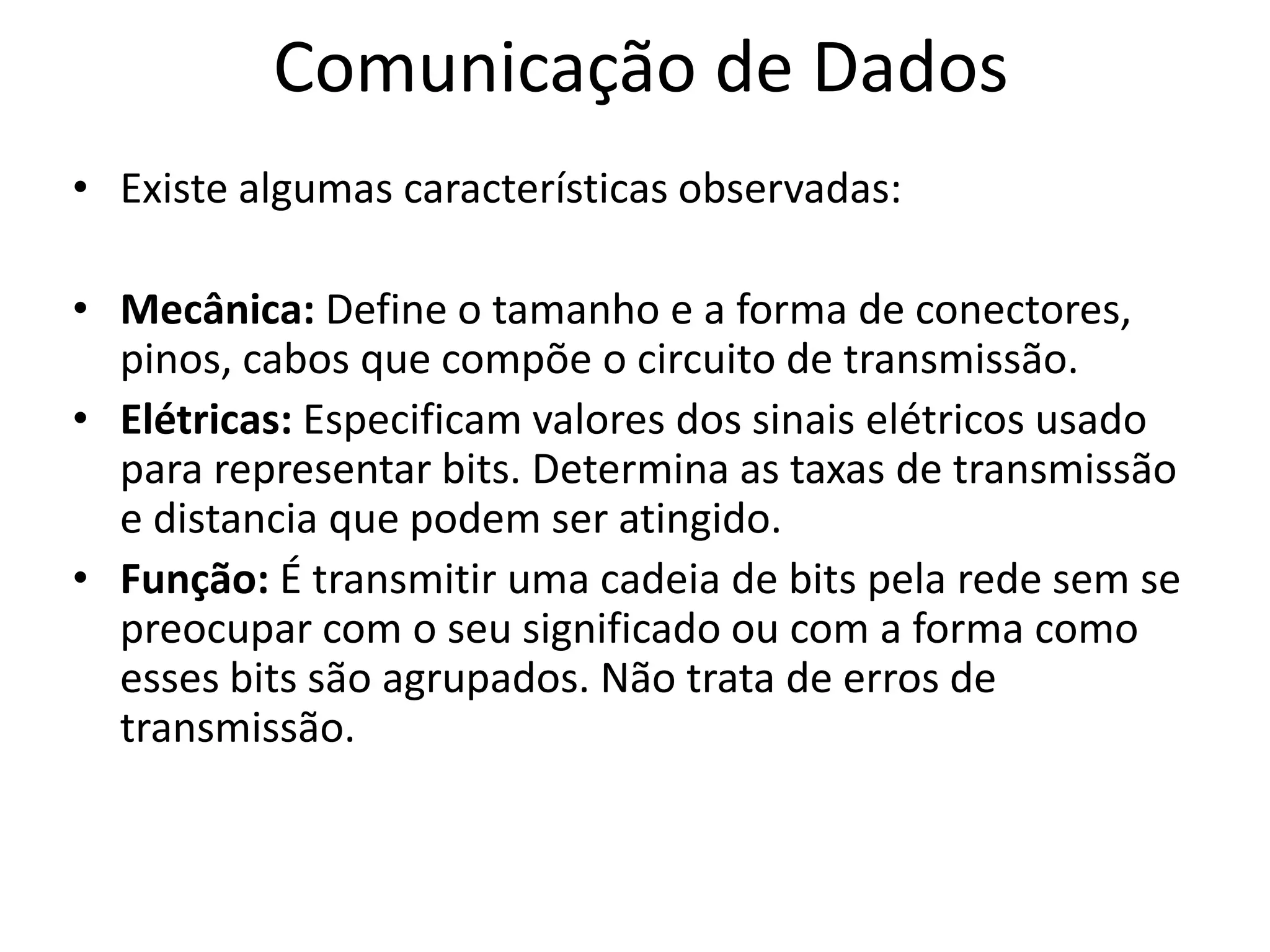 Comunicação de Dados
• Existe algumas características observadas:
• Mecânica: Define o tamanho e a forma de conectores,
pinos, cabos que compõe o circuito de transmissão.
• Elétricas: Especificam valores dos sinais elétricos usado
para representar bits. Determina as taxas de transmissão
e distancia que podem ser atingido.
• Função: É transmitir uma cadeia de bits pela rede sem se
preocupar com o seu significado ou com a forma como
esses bits são agrupados. Não trata de erros de
transmissão.
 