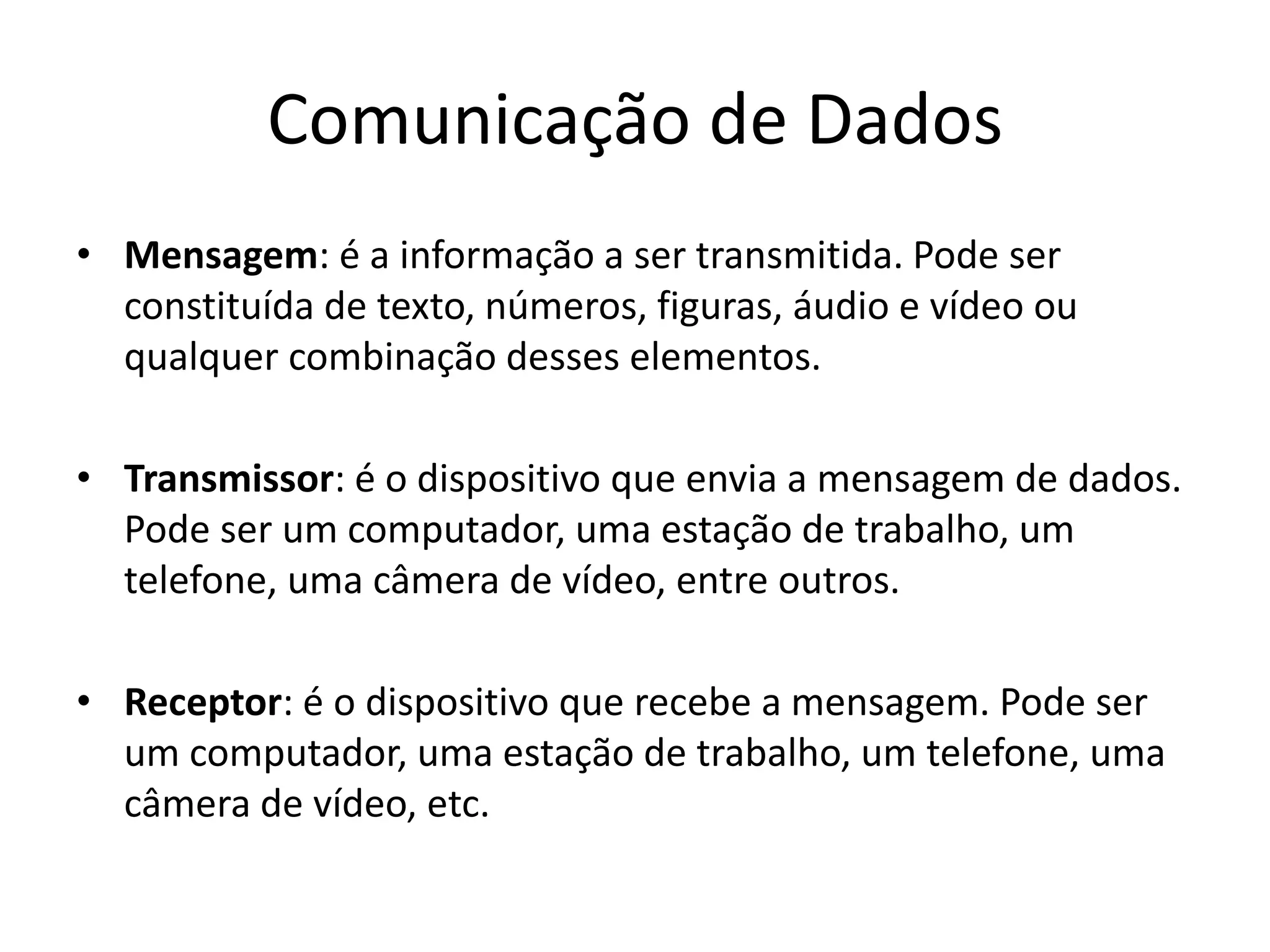 Comunicação de Dados
• Mensagem: é a informação a ser transmitida. Pode ser
constituída de texto, números, figuras, áudio e vídeo ou
qualquer combinação desses elementos.
• Transmissor: é o dispositivo que envia a mensagem de dados.
Pode ser um computador, uma estação de trabalho, um
telefone, uma câmera de vídeo, entre outros.
• Receptor: é o dispositivo que recebe a mensagem. Pode ser
um computador, uma estação de trabalho, um telefone, uma
câmera de vídeo, etc.
 