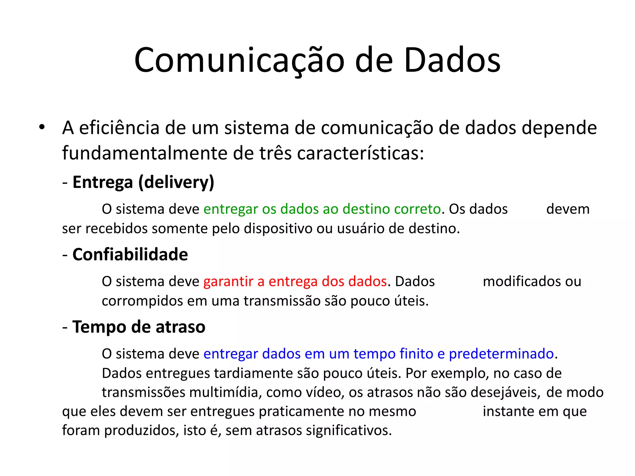 Comunicação de Dados
• A eficiência de um sistema de comunicação de dados depende
fundamentalmente de três características:
- Entrega (delivery)
O sistema deve entregar os dados ao destino correto. Os dados devem
ser recebidos somente pelo dispositivo ou usuário de destino.
- Confiabilidade
O sistema deve garantir a entrega dos dados. Dados modificados ou
corrompidos em uma transmissão são pouco úteis.
- Tempo de atraso
O sistema deve entregar dados em um tempo finito e predeterminado.
Dados entregues tardiamente são pouco úteis. Por exemplo, no caso de
transmissões multimídia, como vídeo, os atrasos não são desejáveis, de modo
que eles devem ser entregues praticamente no mesmo instante em que
foram produzidos, isto é, sem atrasos significativos.
 