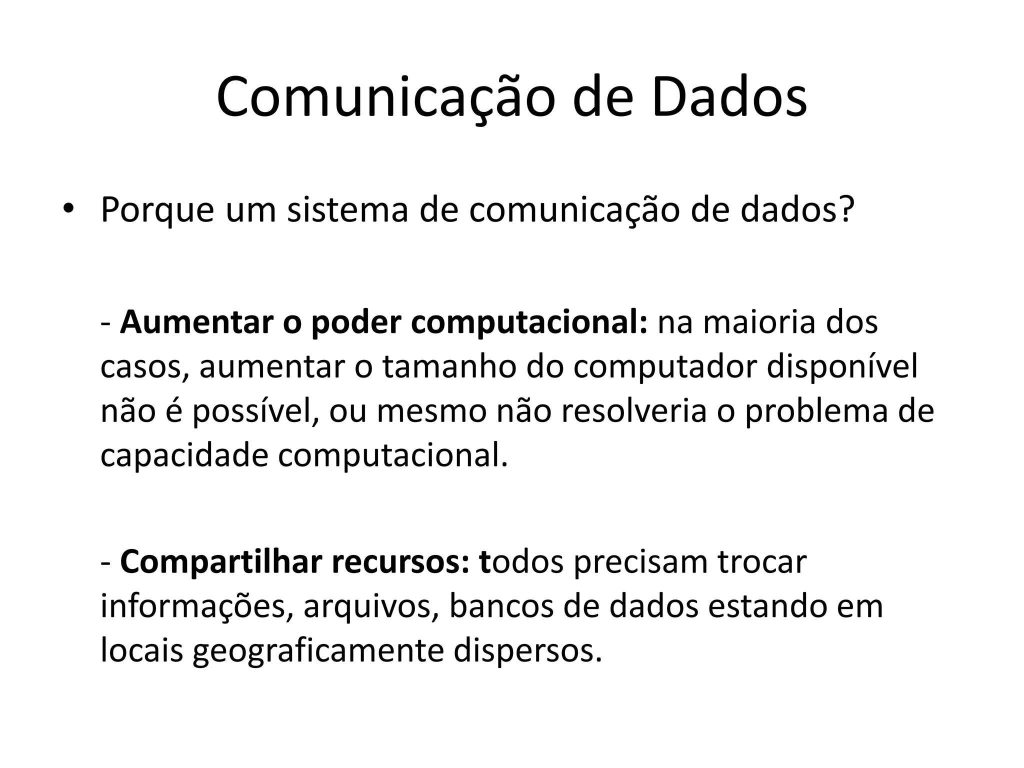 Comunicação de Dados
• Porque um sistema de comunicação de dados?
- Aumentar o poder computacional: na maioria dos
casos, aumentar o tamanho do computador disponível
não é possível, ou mesmo não resolveria o problema de
capacidade computacional.
- Compartilhar recursos: todos precisam trocar
informações, arquivos, bancos de dados estando em
locais geograficamente dispersos.
 