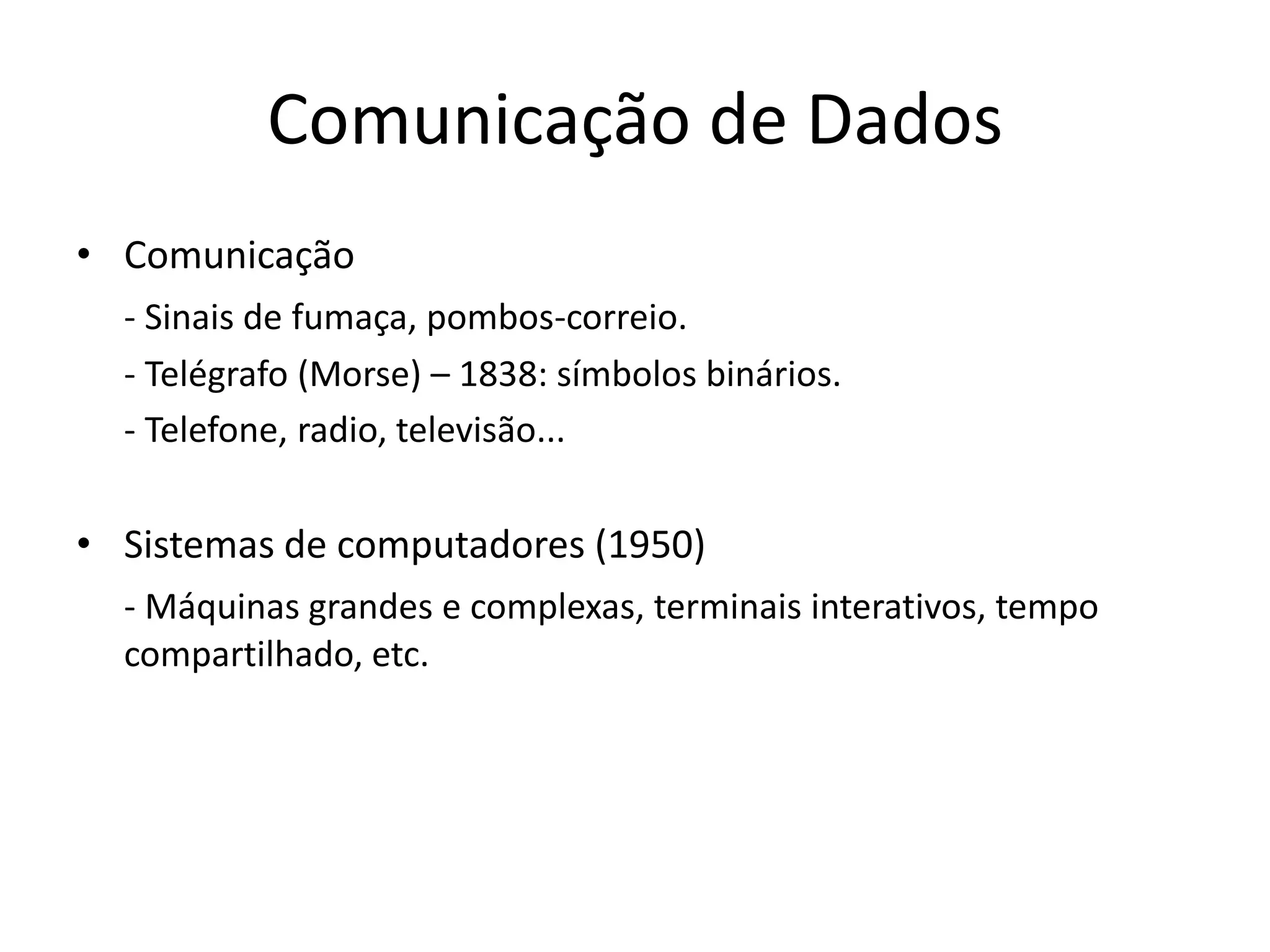 Comunicação de Dados
• Comunicação
- Sinais de fumaça, pombos-correio.
- Telégrafo (Morse) – 1838: símbolos binários.
- Telefone, radio, televisão...
• Sistemas de computadores (1950)
- Máquinas grandes e complexas, terminais interativos, tempo
compartilhado, etc.
 