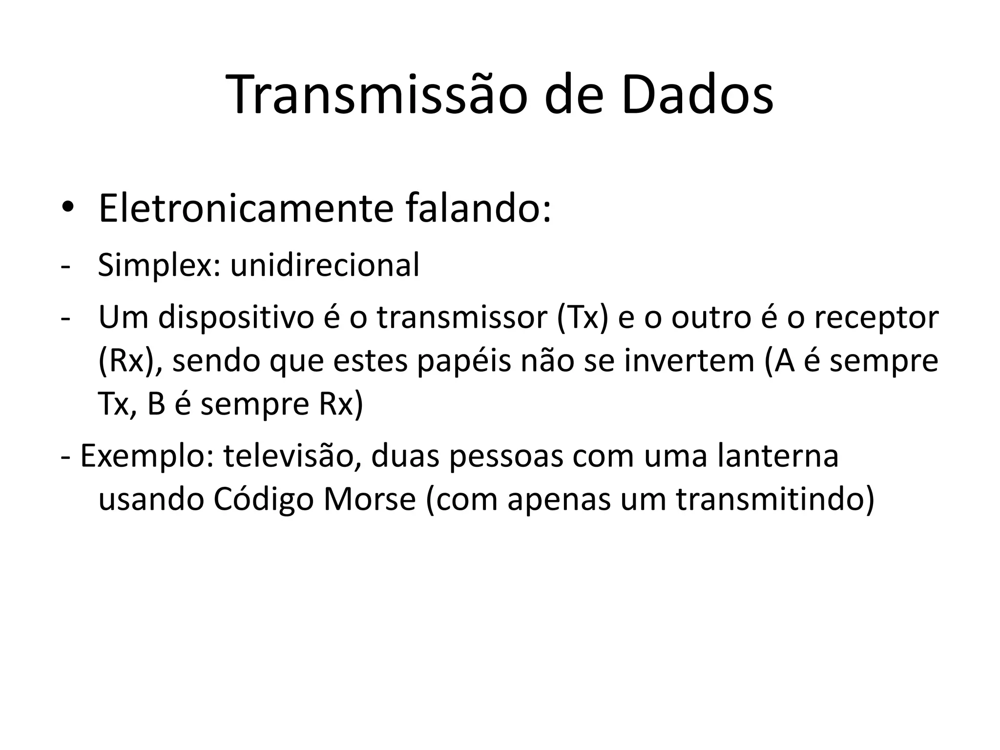 Transmissão de Dados
• Eletronicamente falando:
- Simplex: unidirecional
- Um dispositivo é o transmissor (Tx) e o outro é o receptor
(Rx), sendo que estes papéis não se invertem (A é sempre
Tx, B é sempre Rx)
- Exemplo: televisão, duas pessoas com uma lanterna
usando Código Morse (com apenas um transmitindo)
 