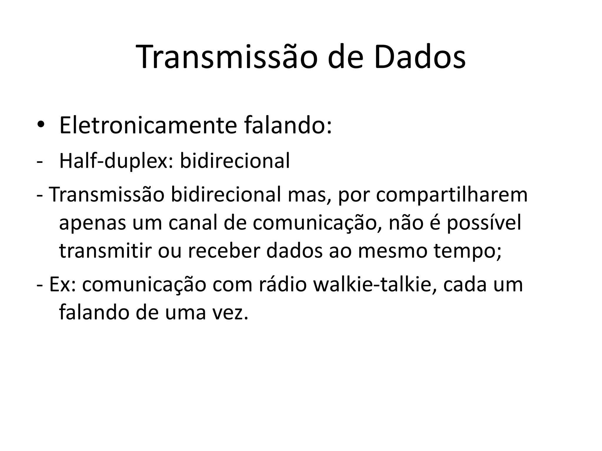 Transmissão de Dados
• Eletronicamente falando:
- Half-duplex: bidirecional
- Transmissão bidirecional mas, por compartilharem
apenas um canal de comunicação, não é possível
transmitir ou receber dados ao mesmo tempo;
- Ex: comunicação com rádio walkie-talkie, cada um
falando de uma vez.
 
