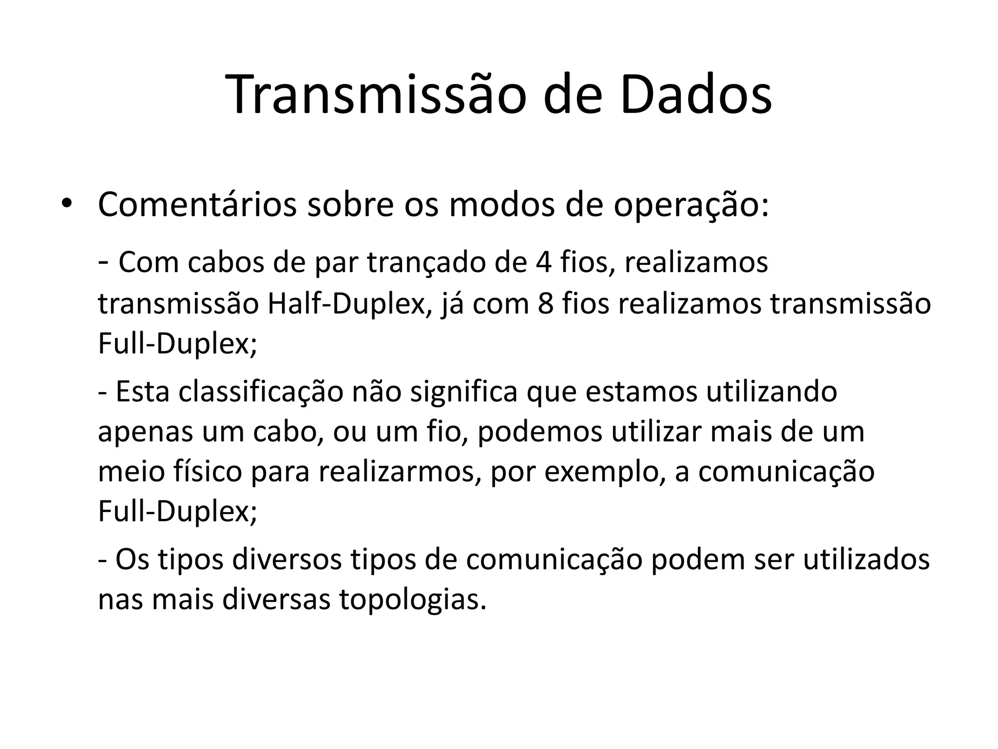 Transmissão de Dados
• Comentários sobre os modos de operação:
- Com cabos de par trançado de 4 fios, realizamos
transmissão Half-Duplex, já com 8 fios realizamos transmissão
Full-Duplex;
- Esta classificação não significa que estamos utilizando
apenas um cabo, ou um fio, podemos utilizar mais de um
meio físico para realizarmos, por exemplo, a comunicação
Full-Duplex;
- Os tipos diversos tipos de comunicação podem ser utilizados
nas mais diversas topologias.
 