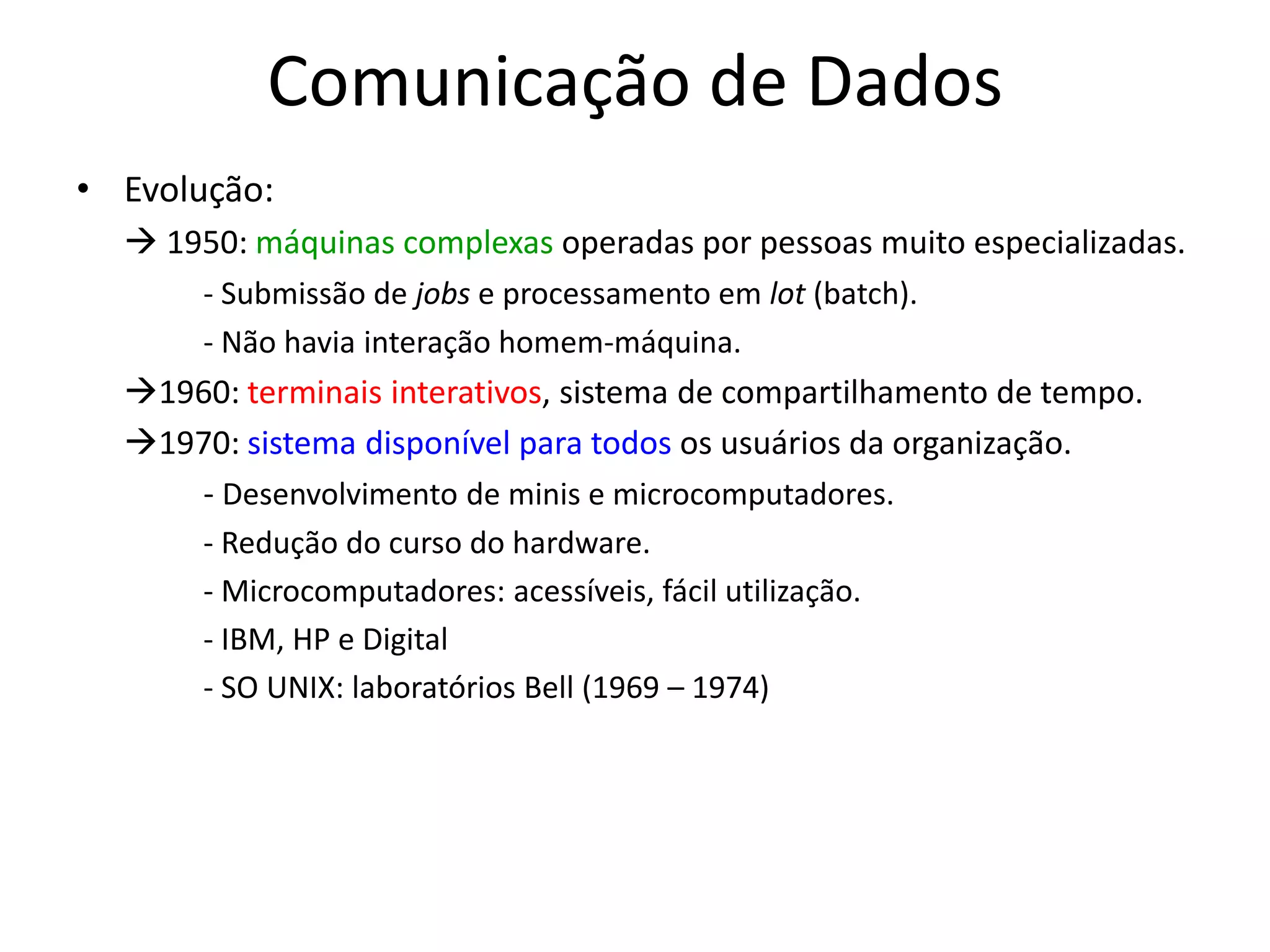 Comunicação de Dados
• Evolução:
 1950: máquinas complexas operadas por pessoas muito especializadas.
- Submissão de jobs e processamento em lot (batch).
- Não havia interação homem-máquina.
1960: terminais interativos, sistema de compartilhamento de tempo.
1970: sistema disponível para todos os usuários da organização.
- Desenvolvimento de minis e microcomputadores.
- Redução do curso do hardware.
- Microcomputadores: acessíveis, fácil utilização.
- IBM, HP e Digital
- SO UNIX: laboratórios Bell (1969 – 1974)
 