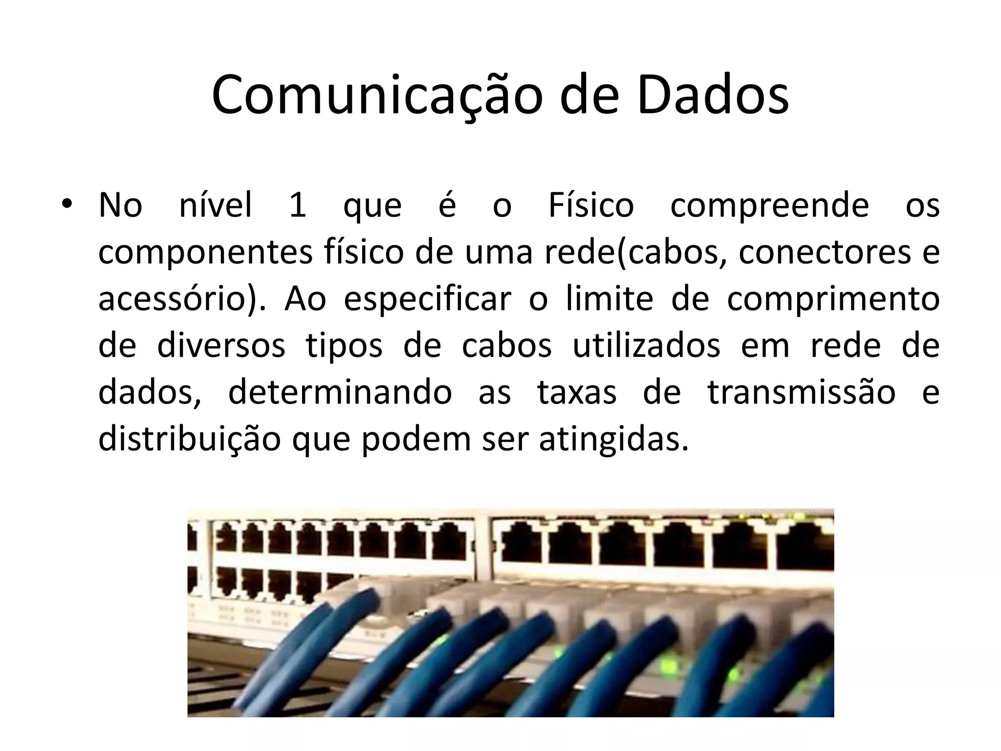 Comunicação de Dados
• No nível 1 que é o Físico compreende os
componentes físico de uma rede(cabos, conectores e
acessório). Ao especificar o limite de comprimento
de diversos tipos de cabos utilizados em rede de
dados, determinando as taxas de transmissão e
distribuição que podem ser atingidas.
 