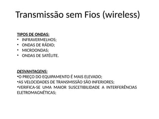 Transmissão sem Fios (wireless)
TIPOS DE ONDAS:
• INFRAVERMELHOS;
• ONDAS DE RÁDIO;
• MICROONDAS;
• ONDAS DE SATÉLITE.
DESVANTAGENS:
•O PREÇO DO EQUIPAMENTO É MAIS ELEVADO;
•AS VELOCIDADES DE TRANSMISSÃO SÃO INFERIORES;
•VERIFICA-SE UMA MAIOR SUSCETIBILIDADE A INTERFERÊNCIAS
ELETROMAGNÉTICAS;
 