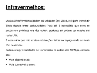 Infravermelhos:
Os raios infravermelhos podem ser utilizados (TV, Vídeo, etc) para transmitir
sinais digitais entre computadores. Para tal, é necessário que estes se
encontrem próximos uns dos outros, portanto só podem ser usados em
redes LAN.
É necessário que não existam obstruções físicas no espaço onde os sinais
têm de circular.
Podem atingir velocidades de transmissão na ordem dos 10Mbps, contudo
são:
• Mais dispendiosas;
• Mais suscetíveis a erros.
 