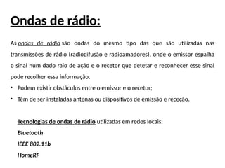 Ondas de rádio:
As ondas de rádio são ondas do mesmo tipo das que são utilizadas nas
transmissões de rádio (radiodifusão e radioamadores), onde o emissor espalha
o sinal num dado raio de ação e o recetor que detetar e reconhecer esse sinal
pode recolher essa informação.
• Podem existir obstáculos entre o emissor e o recetor;
• Têm de ser instaladas antenas ou dispositivos de emissão e receção.
Tecnologias de ondas de rádio utilizadas em redes locais:
Bluetooth
IEEE 802.11b
HomeRF
 