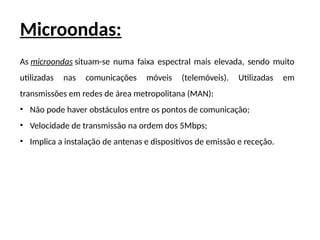 Microondas:
As microondas situam-se numa faixa espectral mais elevada, sendo muito
utilizadas nas comunicações móveis (telemóveis). Utilizadas em
transmissões em redes de área metropolitana (MAN):
• Não pode haver obstáculos entre os pontos de comunicação;
• Velocidade de transmissão na ordem dos 5Mbps;
• Implica a instalação de antenas e dispositivos de emissão e receção.
 