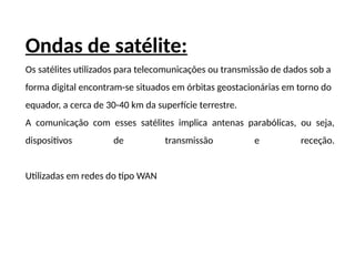 Ondas de satélite:
Os satélites utilizados para telecomunicações ou transmissão de dados sob a
forma digital encontram-se situados em órbitas geostacionárias em torno do
equador, a cerca de 30-40 km da superfície terrestre.
A comunicação com esses satélites implica antenas parabólicas, ou seja,
dispositivos de transmissão e receção.
Utilizadas em redes do tipo WAN
 