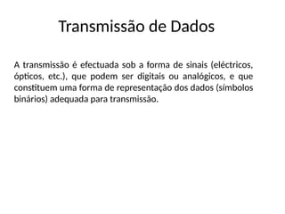 Transmissão de Dados
A transmissão é efectuada sob a forma de sinais (eléctricos,
ópticos, etc.), que podem ser digitais ou analógicos, e que
constituem uma forma de representação dos dados (símbolos
binários) adequada para transmissão.
 