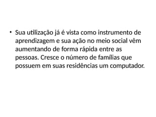 • Sua utilização já é vista como instrumento de
aprendizagem e sua ação no meio social vêm
aumentando de forma rápida entre as
pessoas. Cresce o número de famílias que
possuem em suas residências um computador.
 