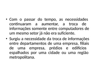 • Com o passar do tempo, as necessidades
continuaram a aumentar, a troca de
informações somente entre computadores de
um mesmo setor já não era suficiente.
• Surgiu a necessidade da troca de informações
entre departamentos de uma empresa, filiais
de uma empresa, prédios e edifícios
espalhados por uma cidade ou uma região
metropolitana.
 