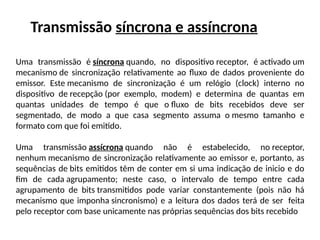 Transmissão síncrona e assíncrona
Uma transmissão é síncrona quando, no dispositivo receptor, é activado um
mecanismo de sincronização relativamente ao fluxo de dados proveniente do
emissor. Este mecanismo de sincronização é um relógio (clock) interno no
dispositivo de recepção (por exemplo, modem) e determina de quantas em
quantas unidades de tempo é que o fluxo de bits recebidos deve ser
segmentado, de modo a que casa segmento assuma o mesmo tamanho e
formato com que foi emitido.
Uma transmissão assícrona quando não é estabelecido, no receptor,
nenhum mecanismo de sincronização relativamente ao emissor e, portanto, as
sequências de bits emitidos têm de conter em si uma indicação de inicio e do
fim de cada agrupamento; neste caso, o intervalo de tempo entre cada
agrupamento de bits transmitidos pode variar constantemente (pois não há
mecanismo que imponha sincronismo) e a leitura dos dados terá de ser feita
pelo receptor com base unicamente nas próprias sequências dos bits recebido
 