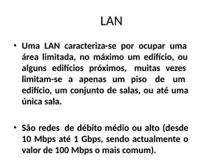 LAN
• Uma LAN caracteriza-se por ocupar uma
área limitada, no máximo um edifício, ou
alguns edifícios próximos, muitas vezes
limitam-se a apenas um piso de um
edifício, um conjunto de salas, ou até uma
única sala.
• São redes de débito médio ou alto (desde
10 Mbps até 1 Gbps, sendo actualmente o
valor de 100 Mbps o mais comum).
 