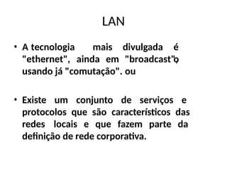 LAN
• A tecnologia mais divulgada é
o
"ethernet", ainda em "broadcast",
ou
usando já "comutação".
• Existe um conjunto de serviços e
protocolos que são característicos das
redes locais e que fazem parte da
definição de rede corporativa.
 