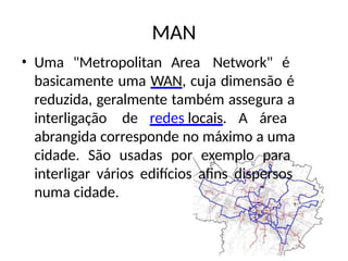 MAN
• Uma "Metropolitan Area Network" é
basicamente uma WAN, cuja dimensão é
reduzida, geralmente também assegura a
interligação de redes locais. A área
abrangida corresponde no máximo a uma
cidade. São usadas por exemplo para
interligar vários edifícios afins dispersos
numa cidade.
 