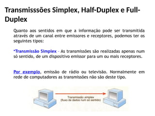 Transmisssões Simplex, Half-Duplex e Full-
Duplex
Quanto aos sentidos em que a informação pode ser transmitida
através de um canal entre emissores e receptores, podemos ter os
seguintes tipos:
•Transmissão Simplex – As transmissões são realizadas apenas num
só sentido, de um dispositivo emissor para um ou mais receptores.
Por exemplo, emissão de rádio ou televisão. Normalmente em
rede de computadores as transmissões não são deste tipo.
 