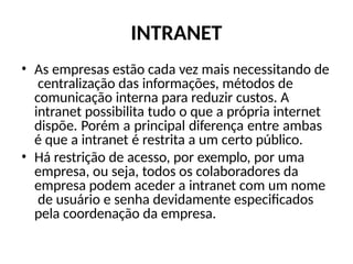 INTRANET
• As empresas estão cada vez mais necessitando de
centralização das informações, métodos de
comunicação interna para reduzir custos. A
intranet possibilita tudo o que a própria internet
dispõe. Porém a principal diferença entre ambas
é que a intranet é restrita a um certo público.
• Há restrição de acesso, por exemplo, por uma
empresa, ou seja, todos os colaboradores da
empresa podem aceder a intranet com um nome
de usuário e senha devidamente especificados
pela coordenação da empresa.
 