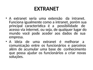 EXTRANET
• A extranet seria uma extensão da intranet.
Funciona igualmente como a intranet, porém sua
principal característica é a possibilidade de
acesso via internet, ou seja, de qualquer lugar do
mundo você pode aceder aos dados de sua
empresa.
• A ideia de uma extranet é melhorar a
comunicação entre os funcionários e parceiros
além de acumular uma base de conhecimento
que possa ajudar os funcionários a criar novas
soluções.
 