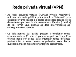 Rede privada virtual (VPN)
• As redes privadas virtuais ("Virtual Private Network")
utilizam uma rede pública, por exemplo a "internet" para
estabelecer uma ligação de dados entre dois pontos, estes
dados têm a particularidade de serem codificados (cifrados)
de tal forma que apenas os dois intervenientes os
conseguem compreender.
• Os dois pontos da ligação passam a funcionar como
encaminhadores ("routers") para as respetivas redes. Esta
técnica pode ser usada para interligar redes distantes
pertencentes a uma mesma organização, com baixa
qualidade, mas com grandes vantagens económicas.
 