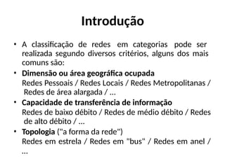 Introdução
• A classificação de redes em categorias pode ser
realizada segundo diversos critérios, alguns dos mais
comuns são:
• Dimensão ou área geográfica ocupada
Redes Pessoais / Redes Locais / Redes Metropolitanas /
Redes de área alargada / ...
• Capacidade de transferência de informação
Redes de baixo débito / Redes de médio débito / Redes
de alto débito / ...
• Topologia ("a forma da rede")
Redes em estrela / Redes em "bus" / Redes em anel /
…
 