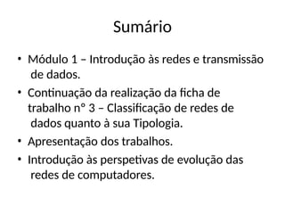 Sumário
• Módulo 1 – Introdução às redes e transmissão
de dados.
• Continuação da realização da ficha de
trabalho nº 3 – Classificação de redes de
dados quanto à sua Tipologia.
• Apresentação dos trabalhos.
• Introdução às perspetivas de evolução das
redes de computadores.
 