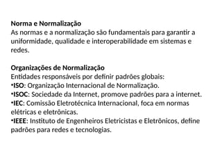 Norma e Normalização
As normas e a normalização são fundamentais para garantir a
uniformidade, qualidade e interoperabilidade em sistemas e
redes.
Organizações de Normalização
Entidades responsáveis por definir padrões globais:
•ISO: Organização Internacional de Normalização.
•ISOC: Sociedade da Internet, promove padrões para a internet.
•IEC: Comissão Eletrotécnica Internacional, foca em normas
elétricas e eletrônicas.
•IEEE: Instituto de Engenheiros Eletricistas e Eletrônicos, define
padrões para redes e tecnologias.
 