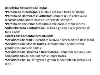 Benefícios das Redes de Dados
•Partilha de Informação: Facilita o acesso e troca de dados.
•Partilha de Hardware e Software: Permite o uso coletivo de
recursos como impressoras e licenças de software.
•Partilha de Recursos: Maximiza a eficiência e reduz custos.
•Administração Centralizada: Facilita a gestão e a segurança de
toda a rede.
Tarefas dos Computadores na Rede
•Servidores de Mail: Gerenciam o envio e recebimento de e-mails.
•Servidores de Base de Dados: Armazenam e administram
grandes volumes de dados.
•Servidores de Ficheiros e Impressoras: Permitem acesso e uso
compartilhado de documentos e impressoras.
•Servidores de Fax: Integram e gerem serviços de fax através da
rede.
 