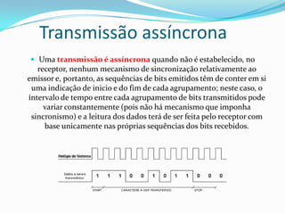 Transmissão assíncrona
 Uma transmissão é assíncrona quando não é estabelecido, no

receptor, nenhum mecanismo de sincronização relativamente ao
emissor e, portanto, as sequências de bits emitidos têm de conter em si
uma indicação de inicio e do fim de cada agrupamento; neste caso, o
intervalo de tempo entre cada agrupamento de bits transmitidos pode
variar constantemente (pois não há mecanismo que imponha
sincronismo) e a leitura dos dados terá de ser feita pelo receptor com
base unicamente nas próprias sequências dos bits recebidos.

 
