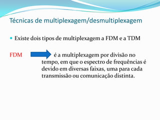 Técnicas de multiplexagem/desmultiplexagem
 Existe dois tipos de multiplexagem a FDM e a TDM

FDM

é a multiplexagem por divisão no
tempo, em que o espectro de frequências é
devido em diversas faixas, uma para cada
transmissão ou comunicação distinta.

 