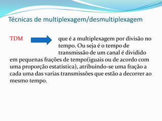 Técnicas de multiplexagem/desmultiplexagem
TDM

que é a multiplexagem por divisão no
tempo. Ou seja é o tempo de
transmissão de um canal é dividido
em pequenas frações de tempo(iguais ou de acordo com
uma proporção estatística), atribuindo-se uma fração a
cada uma das varias transmissões que estão a decorrer ao
mesmo tempo.

 