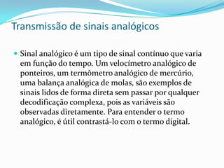 Transmissão de sinais analógicos
 Sinal analógico é um tipo de sinal contínuo que varia

em função do tempo. Um velocímetro analógico de
ponteiros, um termômetro analógico de mercúrio,
uma balança analógica de molas, são exemplos de
sinais lidos de forma direta sem passar por qualquer
decodificação complexa, pois as variáveis são
observadas diretamente. Para entender o termo
analógico, é útil contrastá-lo com o termo digital.

 
