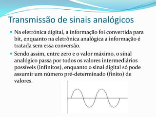 Transmissão de sinais analógicos
 Na eletrónica digital, a informação foi convertida para

bit, enquanto na eletrônica analógica a informação é
tratada sem essa conversão.
 Sendo assim, entre zero e o valor máximo, o sinal
analógico passa por todos os valores intermediários
possíveis (infinitos), enquanto o sinal digital só pode
assumir um número pré-determinado (finito) de
valores.

 