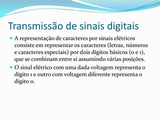 Transmissão de sinais digitais
 A representação de caracteres por sinais elétricos

consiste em representar os caracteres (letras, números
e caracteres especiais) por dois dígitos básicos (0 e 1),
que se combinam entre si assumindo várias posições.
 O sinal elétrico com uma dada voltagem representa o
dígito 1 e outro com voltagem diferente representa o
dígito 0.

 