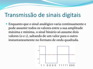 Transmissão de sinais digitais
 Enquanto que o sinal analógico varia continuamente e

pode assumir todos os valores entre a sua amplitude
máxima e mínima, o sinal binário só assume dois
valores (0 e 1), saltando de um valor para o outro
instantaneamente no formato de onda quadrada.

 
