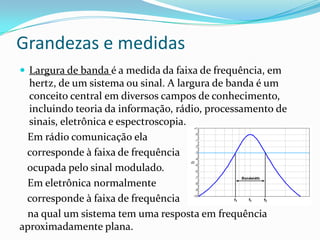 Grandezas e medidas
 Largura de banda é a medida da faixa de frequência, em

hertz, de um sistema ou sinal. A largura de banda é um
conceito central em diversos campos de conhecimento,
incluindo teoria da informação, rádio, processamento de
sinais, eletrônica e espectroscopia.
Em rádio comunicação ela
corresponde à faixa de frequência
ocupada pelo sinal modulado.
Em eletrônica normalmente
corresponde à faixa de frequência
na qual um sistema tem uma resposta em frequência
aproximadamente plana.

 