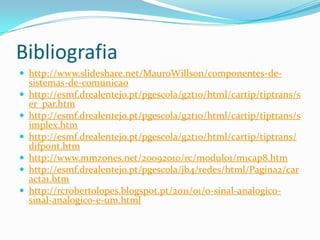 Bibliografia
 http://www.slideshare.net/MauroWillson/componentes-de








sistemas-de-comunicao
http://esmf.drealentejo.pt/pgescola/g2t10/html/cartip/tiptrans/s
er_par.htm
http://esmf.drealentejo.pt/pgescola/g2t10/html/cartip/tiptrans/s
implex.htm
http://esmf.drealentejo.pt/pgescola/g2t10/html/cartip/tiptrans/
difpont.htm
http://www.mmzones.net/20092010/rc/modulo1/m1cap8.htm
http://esmf.drealentejo.pt/pgescola/jb4/redes/html/Pagina2/car
acta1.htm
http://rcrobertolopes.blogspot.pt/2011/01/o-sinal-analogicosinal-analogico-e-um.html

 