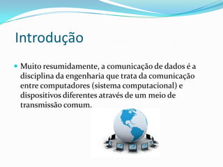 Introdução
 Muito resumidamente, a comunicação de dados é a

disciplina da engenharia que trata da comunicação
entre computadores (sistema computacional) e
dispositivos diferentes através de um meio de
transmissão comum.

 