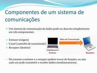 Componentes de um sistema de
comunicações
 Um sistema de comunicação de dados pode ser descrito simplesmente

em três componentes:
 Emissor (origem)
 Canal (caminho de transmissão)
 Receptor (destino)

• No entanto o emissor e o receptor podem trocar de funções, ou seja

cada um pode transmitir e receber dados simultaneamente.

 