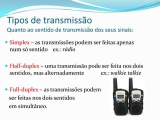 Tipos de transmissão
Quanto ao sentido de transmissão dos seus sinais:
 Simplex – as transmissões podem ser feitas apenas

num só sentido ex.: rádio
 Half-duplex – uma transmissão pode ser feita nos dois

sentidos, mas alternadamente

ex.: walkie talkie

 Full-duplex – as transmissões podem

ser feitas nos dois sentidos
em simultâneo.

 