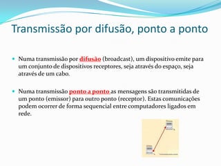 Transmissão por difusão, ponto a ponto
 Numa transmissão por difusão (broadcast), um dispositivo emite para

um conjunto de dispositivos receptores, seja através do espaço, seja
através de um cabo.
 Numa transmissão ponto a ponto as mensagens são transmitidas de

um ponto (emissor) para outro ponto (receptor). Estas comunicações
podem ocorrer de forma sequencial entre computadores ligados em
rede.

 